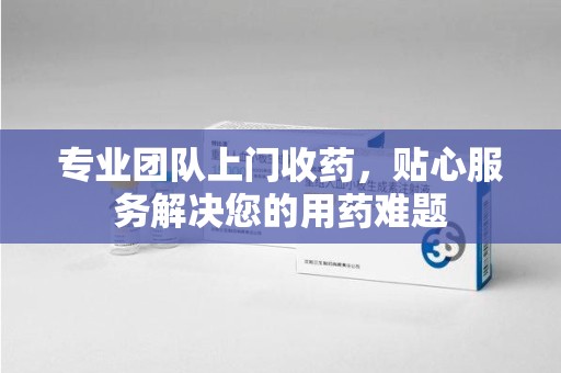 沧州专业团队上门收药，贴心服务解决您的用药难题