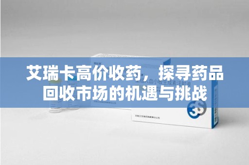 沧州艾瑞卡高价收药，探寻药品回收市场的机遇与挑战
