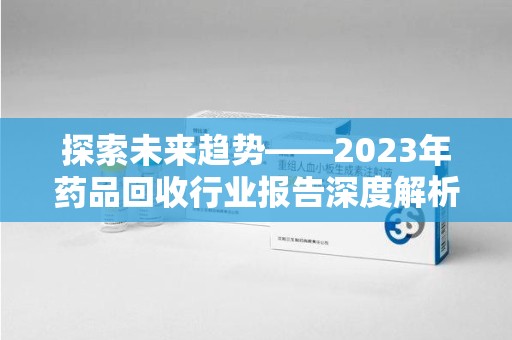 沧州探索未来趋势——2023年药品回收行业报告深度解析