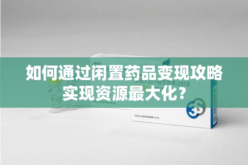 沧州如何通过闲置药品变现攻略实现资源最大化？
