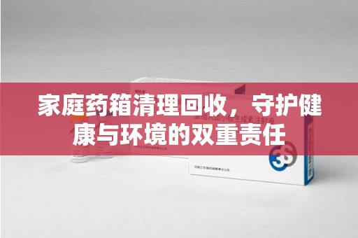 沧州家庭药箱清理回收，守护健康与环境的双重责任