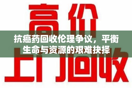 沧州抗癌药回收伦理争议，平衡生命与资源的艰难抉择