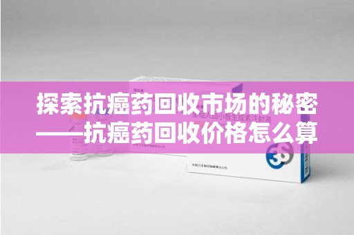 沧州探索抗癌药回收市场的秘密——抗癌药回收价格怎么算？