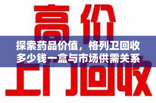 沧州探索药品价值，格列卫回收多少钱一盒与市场供需关系的深度解析