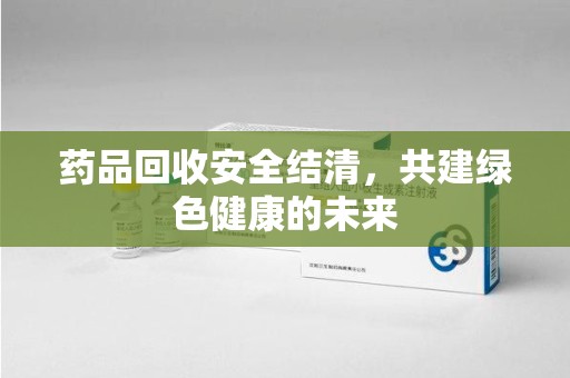 沧州药品回收安全结清，共建绿色健康的未来
