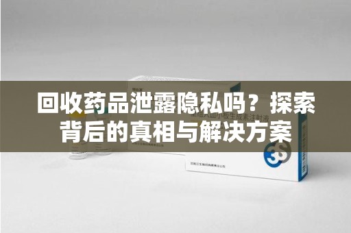 沧州回收药品泄露隐私吗？探索背后的真相与解决方案