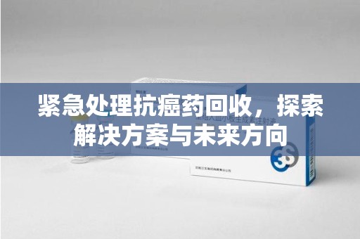 沧州紧急处理抗癌药回收，探索解决方案与未来方向