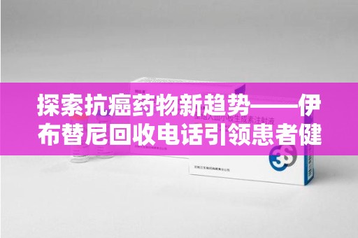 沧州探索抗癌药物新趋势——伊布替尼回收电话引领患者健康管理新篇章