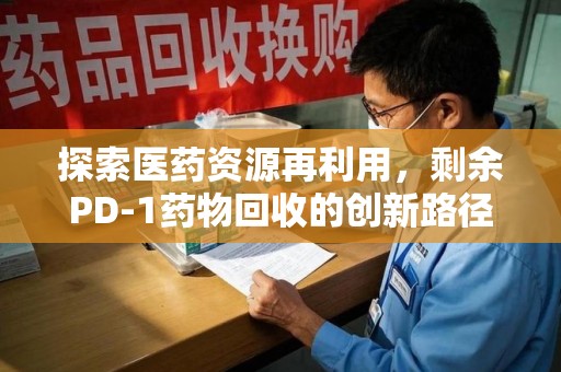 沧州探索医药资源再利用，剩余PD-1药物回收的创新路径与社会价值