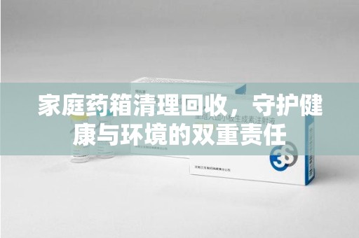 沧州家庭药箱清理回收，守护健康与环境的双重责任