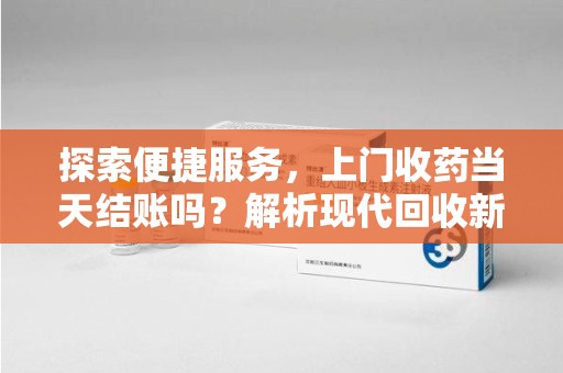 沧州探索便捷服务，上门收药当天结账吗？解析现代回收新模式