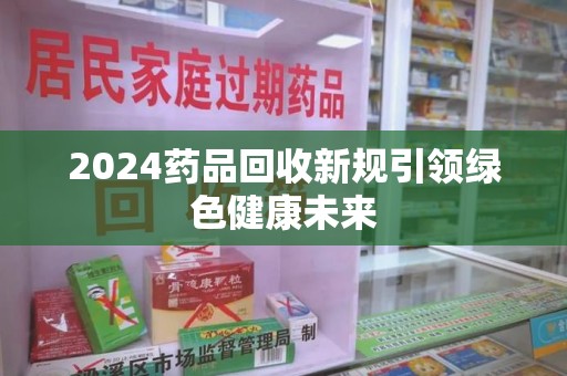 沧州2024药品回收新规引领绿色健康未来