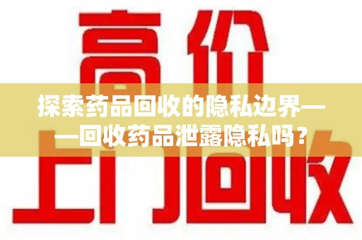 沧州探索药品回收的隐私边界——回收药品泄露隐私吗？