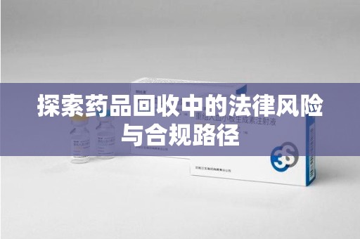 沧州探索药品回收中的法律风险与合规路径