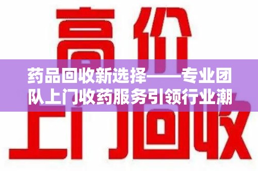 沧州药品回收新选择——专业团队上门收药服务引领行业潮流