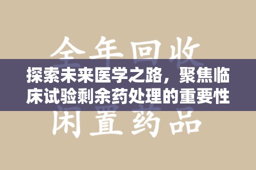 沧州探索未来医学之路，聚焦临床试验剩余药处理的重要性与挑战