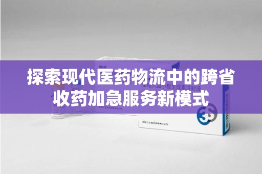 沧州探索现代医药物流中的跨省收药加急服务新模式