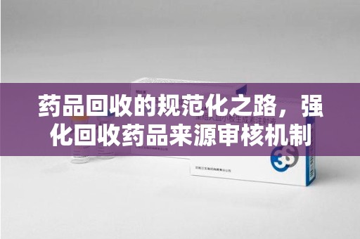 沧州药品回收的规范化之路，强化回收药品来源审核机制