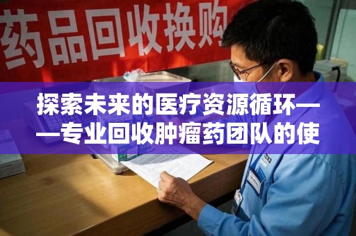 沧州探索未来的医疗资源循环——专业回收肿瘤药团队的使命与价值