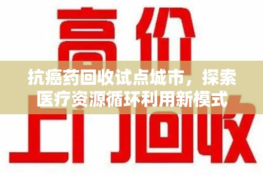 沧州抗癌药回收试点城市，探索医疗资源循环利用新模式