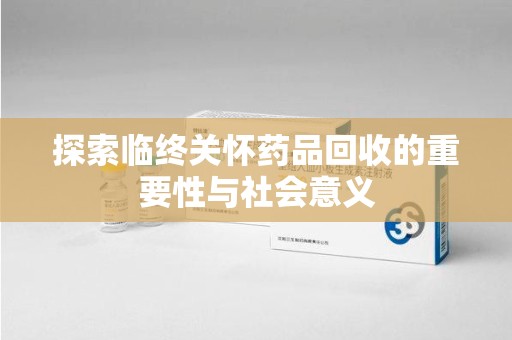 沧州探索临终关怀药品回收的重要性与社会意义