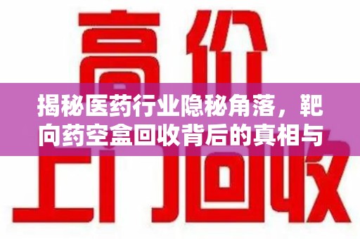 沧州揭秘医药行业隐秘角落，靶向药空盒回收背后的真相与思考