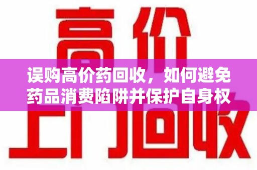 沧州误购高价药回收，如何避免药品消费陷阱并保护自身权益