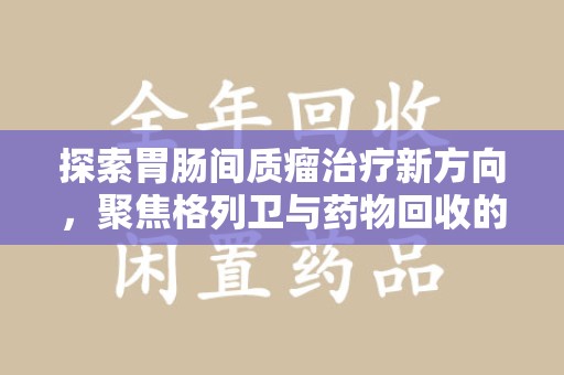 沧州探索胃肠间质瘤治疗新方向，聚焦格列卫与药物回收的未来