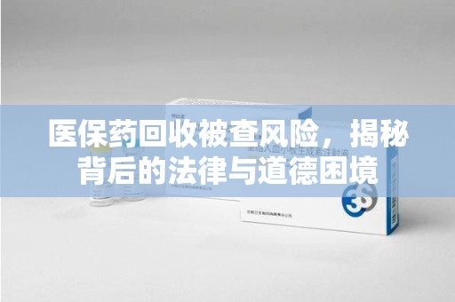 沧州医保药回收被查风险，揭秘背后的法律与道德困境