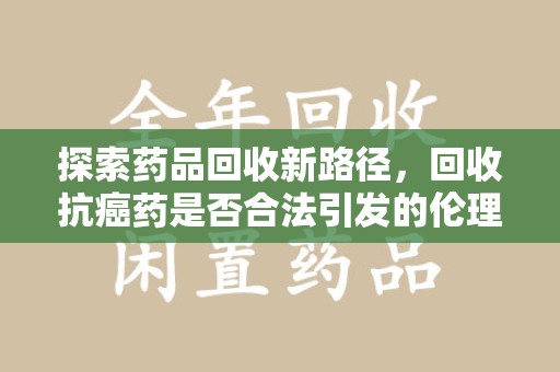 沧州探索药品回收新路径，回收抗癌药是否合法引发的伦理与法律思考