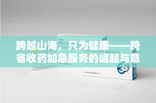 沧州跨越山海，只为健康——跨省收药加急服务的崛起与意义