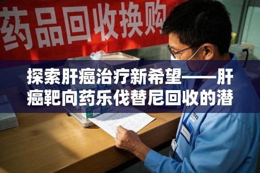 沧州探索肝癌治疗新希望——肝癌靶向药乐伐替尼回收的潜力与价值