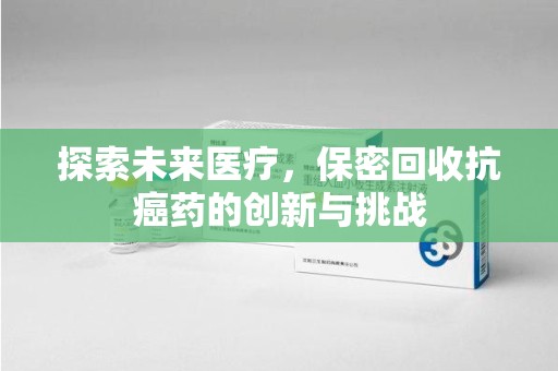 沧州探索未来医疗，保密回收抗癌药的创新与挑战