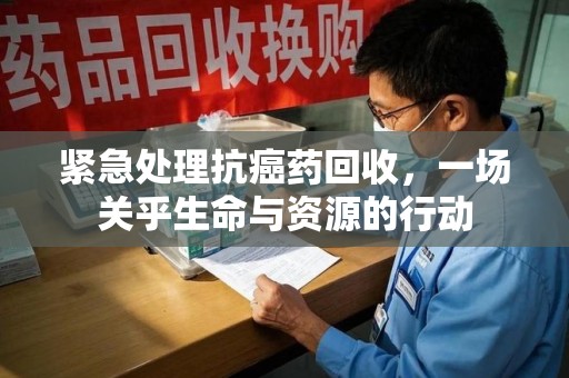 沧州紧急处理抗癌药回收，一场关乎生命与资源的行动